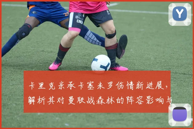 卡里克亲承卡塞米罗伤情新进展,解析其对曼联战森林的阵容影响与复出时间预测