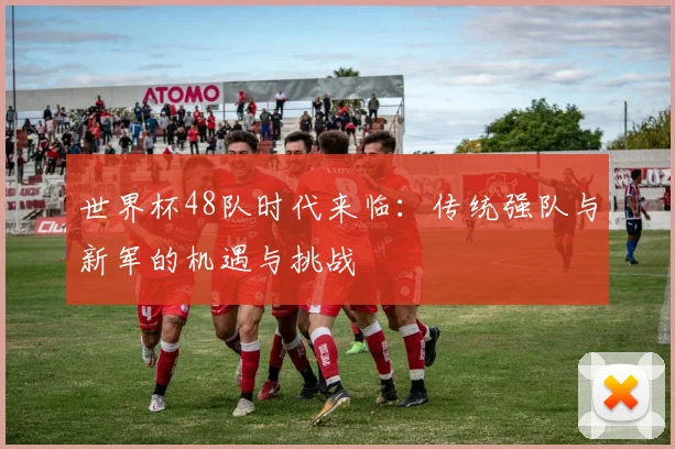 世界杯48队时代来临：传统强队与新军的机遇与挑战