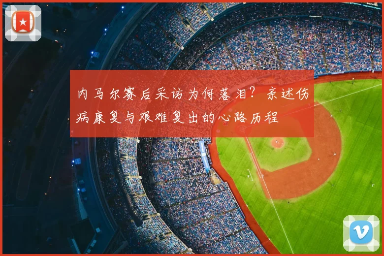 内马尔赛后采访为何落泪?亲述伤病康复与艰难复出的心路历程
