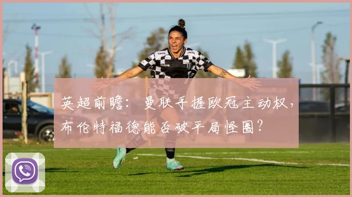英超前瞻:曼联手握欧冠主动权,布伦特福德能否破平局怪圈?