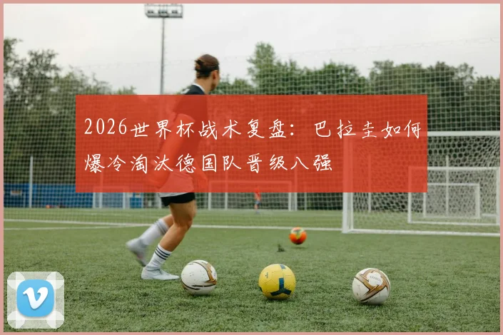 2026世界杯战术复盘:巴拉圭如何爆冷淘汰德国队晋级八强