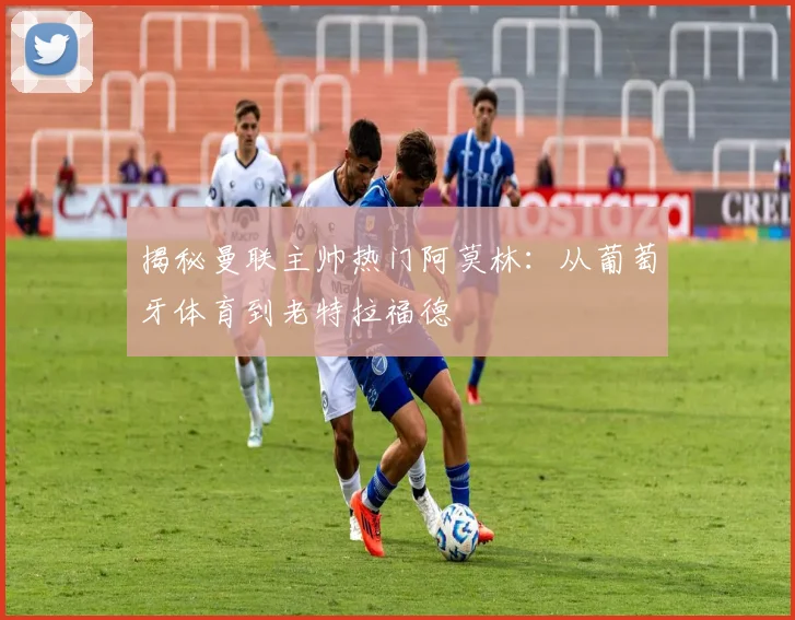揭秘曼联主帅热门阿莫林：从葡萄牙体育到老特拉福德