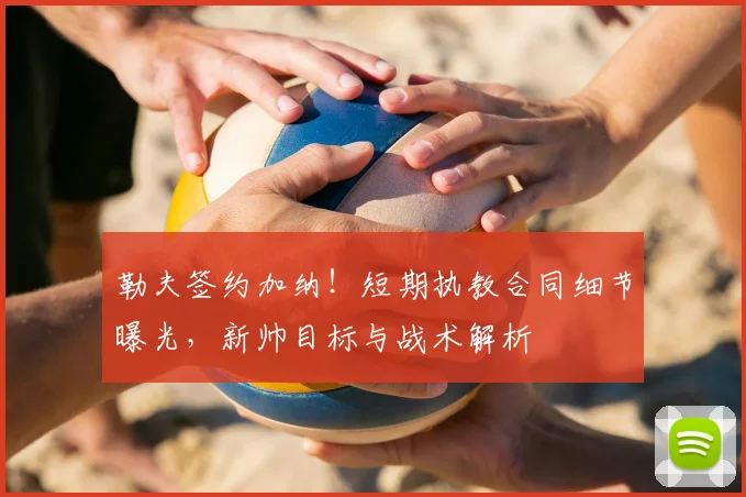 勒夫签约加纳!短期执教合同细节曝光,新帅目标与战术解析