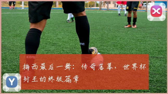 梅西最后一舞：传奇落幕，世界杯封王的终极篇章