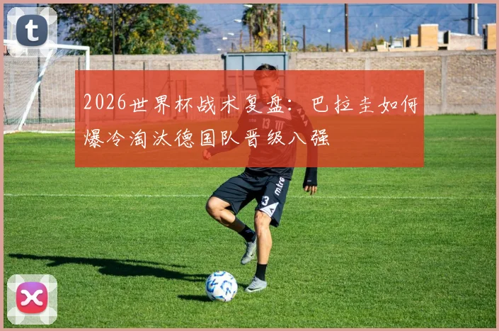 2026世界杯战术复盘：巴拉圭如何爆冷淘汰德国队晋级八强