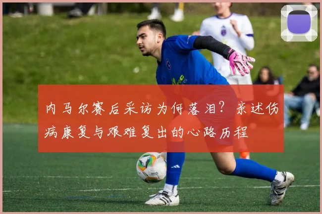 内马尔赛后采访为何落泪?亲述伤病康复与艰难复出的心路历程