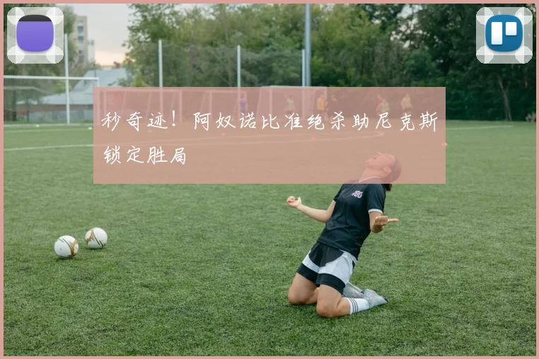 秒奇迹！阿奴诺比准绝杀助尼克斯锁定胜局