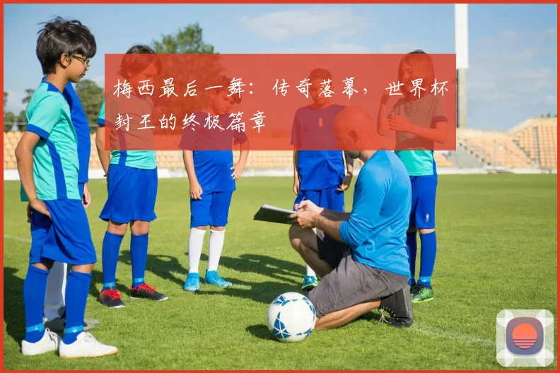 梅西最后一舞：传奇落幕，世界杯封王的终极篇章