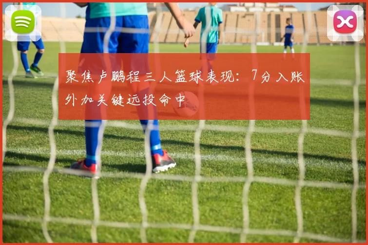 聚焦卢鹏程三人篮球表现:7分入账外加关键远投命中