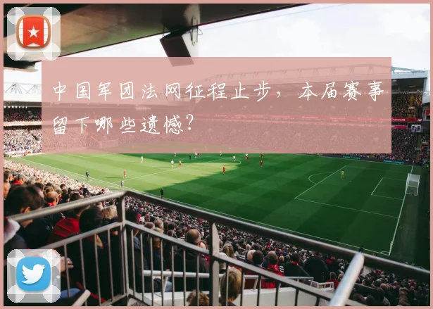 中国军团法网征程止步，本届赛事留下哪些遗憾？