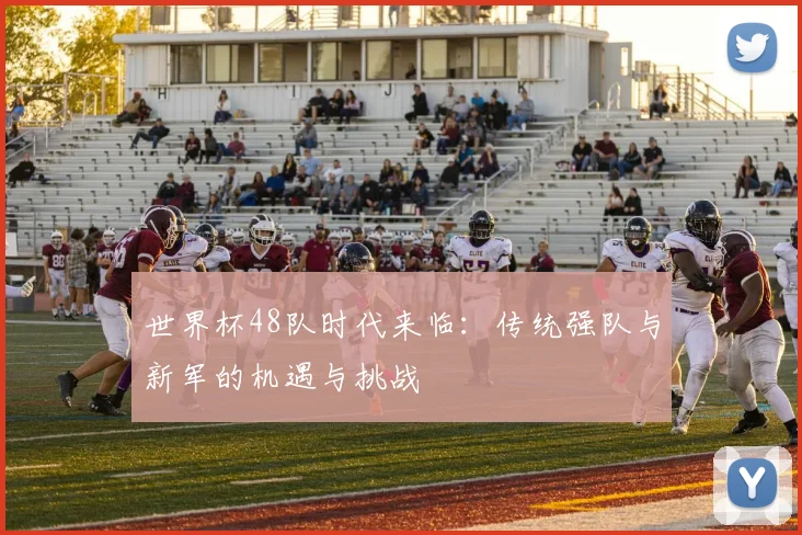 世界杯48队时代来临：传统强队与新军的机遇与挑战