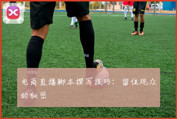 电商直播脚本撰写技巧：留住观众的秘密