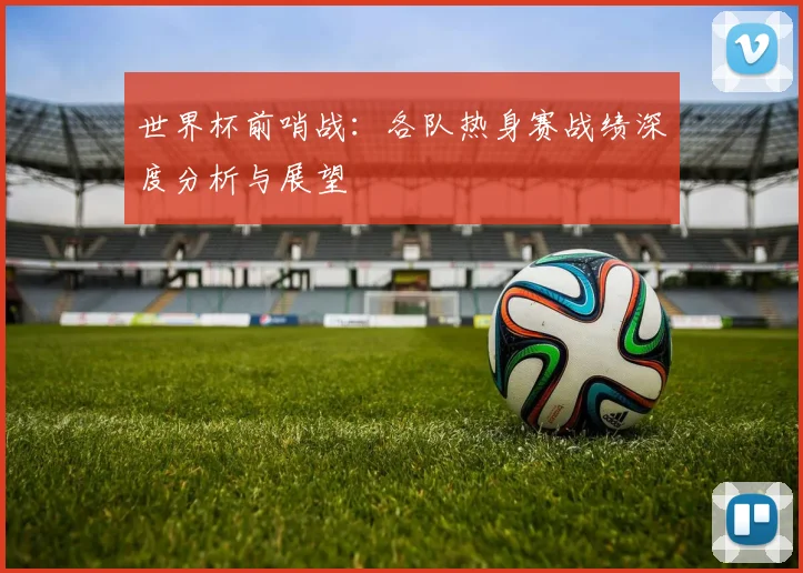 世界杯前哨战：各队热身赛战绩深度分析与展望