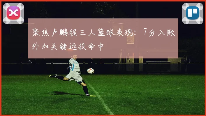 聚焦卢鹏程三人篮球表现:7分入账外加关键远投命中