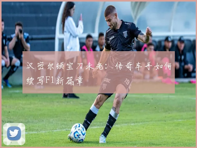 汉密尔顿宝刀未老:传奇车手如何续写F1新篇章