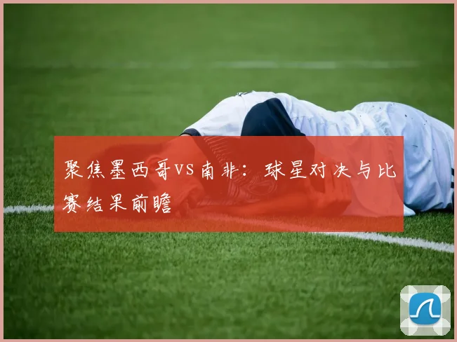 聚焦墨西哥vs南非:球星对决与比赛结果前瞻