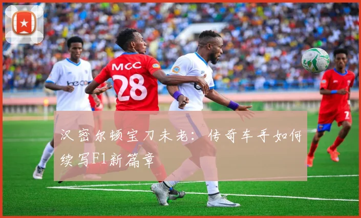 汉密尔顿宝刀未老:传奇车手如何续写F1新篇章