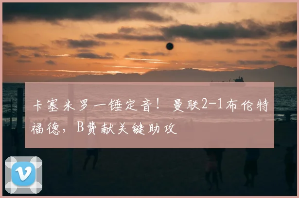 卡塞米罗一锤定音!曼联2-1布伦特福德,B费献关键助攻