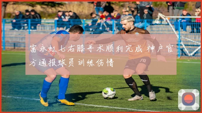 富永虹七右膝手术顺利完成 神户官方通报球员训练伤情