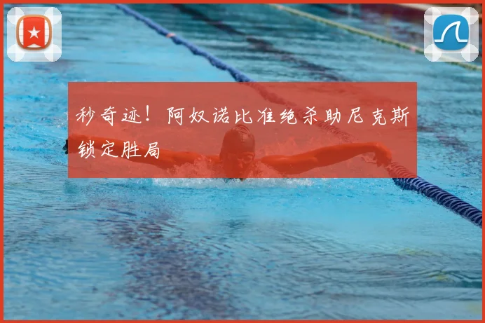 秒奇迹！阿奴诺比准绝杀助尼克斯锁定胜局
