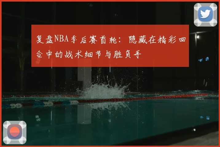 复盘NBA季后赛首轮:隐藏在精彩回合中的战术细节与胜负手